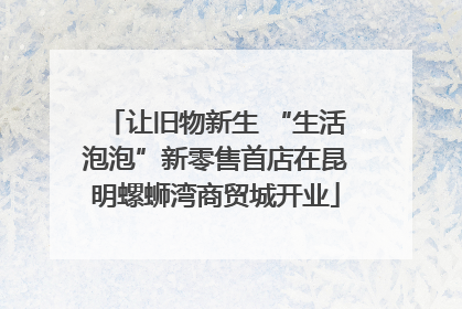 让旧物新生 “生活泡泡”新零售首店在昆明螺蛳湾商贸城开业