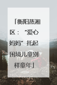 衡阳蒸湘区：“爱心妈妈”托起困境儿童别样童年