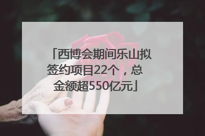 西博会期间乐山拟签约项目22个，总金额超550亿元