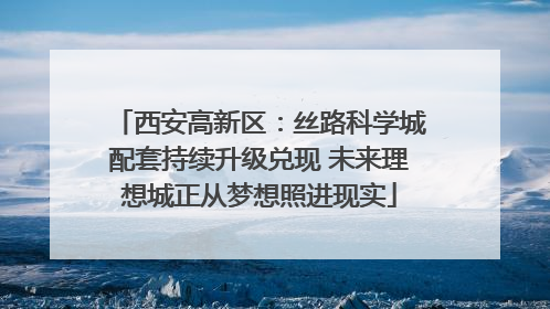 西安高新区：丝路科学城配套持续升级兑现 未来理想城正从梦想照进现实