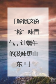 解锁这份“粽”味香气，让端午的滋味更山东！