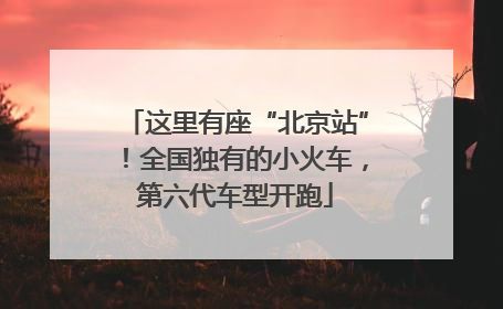 这里有座“北京站”！全国独有的小火车，第六代车型开跑