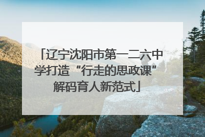 辽宁沈阳市第一二六中学打造“行走的思政课” 解码育人新范式