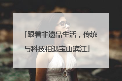跟着非遗品生活，传统与科技相遇宝山滨江