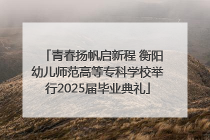 青春扬帆启新程 衡阳幼儿师范高等专科学校举行2025届毕业典礼