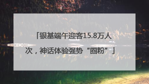 银基端午迎客15.8万人次，神话体验强势“圈粉”