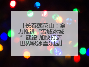 长春莲花山：全力推进“雪域冰城”建设 加快打造世界级冰雪乐园
