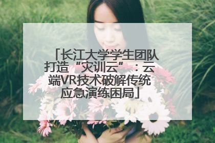 长江大学学生团队打造“灾训云”：云端VR技术破解传统应急演练困局