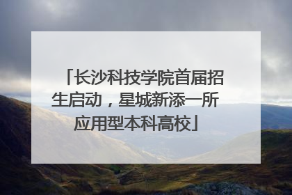长沙科技学院首届招生启动，星城新添一所应用型本科高校