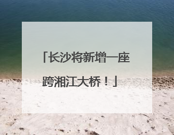 长沙将新增一座跨湘江大桥！