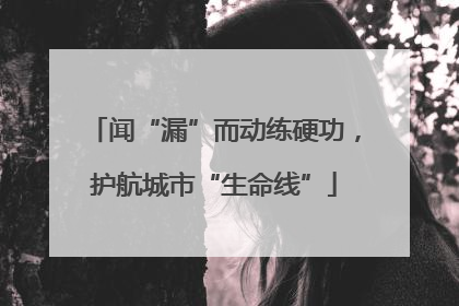 闻“漏”而动练硬功，护航城市“生命线”