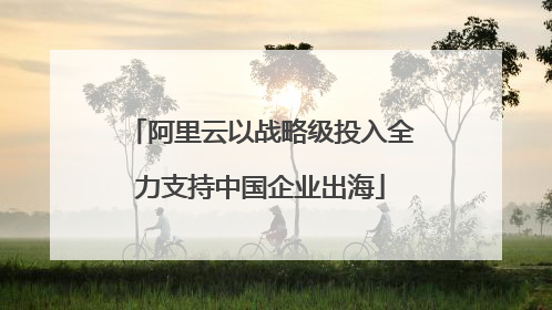 阿里云以战略级投入全力支持中国企业出海