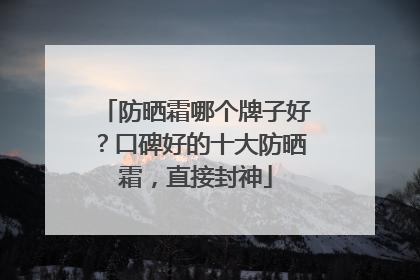 防晒霜哪个牌子好？口碑好的十大防晒霜，直接封神