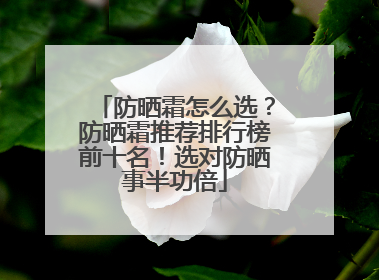 防晒霜怎么选？防晒霜推荐排行榜前十名！选对防晒事半功倍
