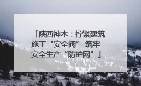 陕西神木：拧紧建筑施工“安全阀” 筑牢安全生产“防护网”