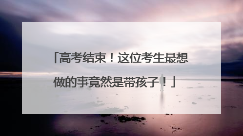 高考结束！这位考生最想做的事竟然是带孩子！