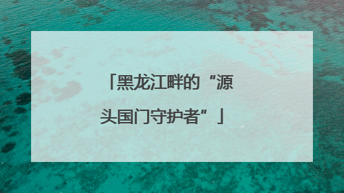 黑龙江畔的“源头国门守护者”