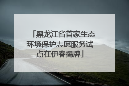 黑龙江省首家生态环境保护志愿服务试点在伊春揭牌
