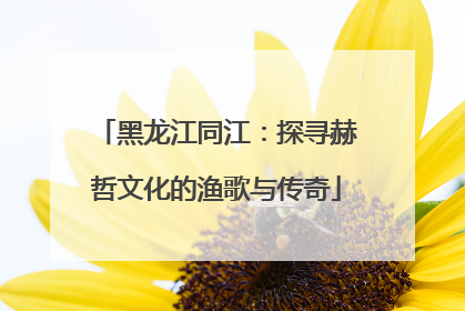 黑龙江同江：探寻赫哲文化的渔歌与传奇