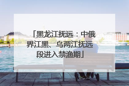 黑龙江抚远：中俄界江黑、乌两江抚远段进入禁渔期