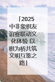 2025中非象棋友谊赛联动文化体验 以棋为桥共筑文明互鉴之路