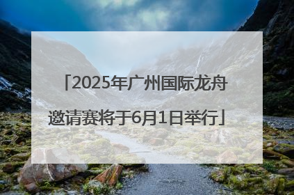 2025年广州国际龙舟邀请赛将于6月1日举行