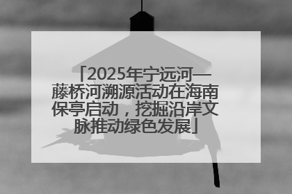 2025年宁远河—藤桥河溯源活动在海南保亭启动，挖掘沿岸文脉推动绿色发展