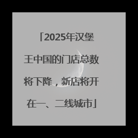2025年汉堡王中国的门店总数将下降，新店将开在一、二线城市