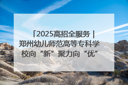 2025高招全服务｜郑州幼儿师范高等专科学校向“新”聚力向“优”提质 努力打造特色鲜明的高水平师范院校