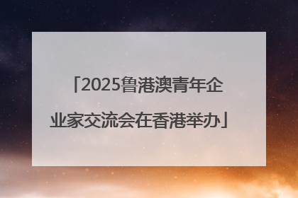 2025鲁港澳青年企业家交流会在香港举办