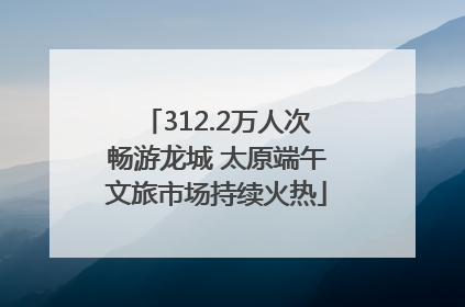 312.2万人次畅游龙城 太原端午文旅市场持续火热