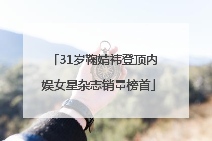 31岁鞠婧祎登顶内娱女星杂志销量榜首