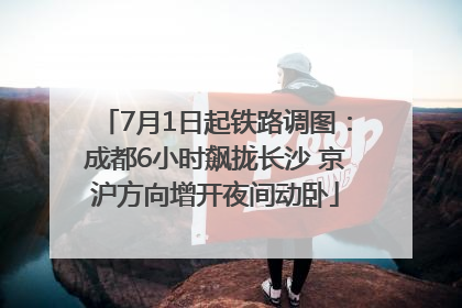 7月1日起铁路调图：成都6小时飙拢长沙 京沪方向增开夜间动卧