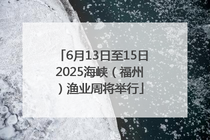 6月13日至15日 2025海峡（福州）渔业周将举行