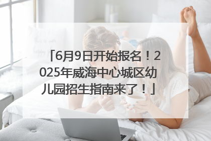 6月9日开始报名！2025年威海中心城区幼儿园招生指南来了！
