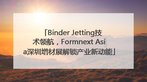 Binder Jetting技术领航，Formnext Asia深圳增材展解锁产业新动能