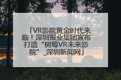 VR影院黄金时代来临！深圳报业集团宣布打造“树莓VR未来影院”_深圳新闻网